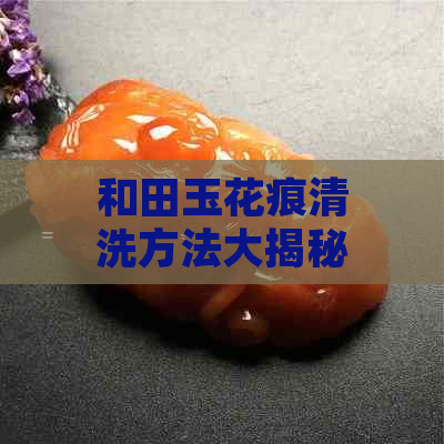 和田玉花痕清洗方法大揭秘：如何彻底去除污渍，保持其天然光泽？