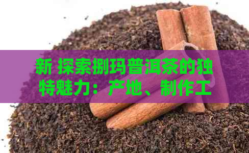 新 探索捌玛普洱茶的独特魅力：产地、制作工艺、口感以及健益处