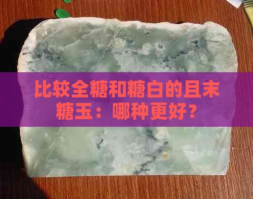 比较全糖和糖白的且末糖玉：哪种更好？