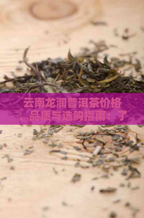 云南龙润普洱茶价格、品质与选购指南：了解每饼茶叶的性价比和购买建议