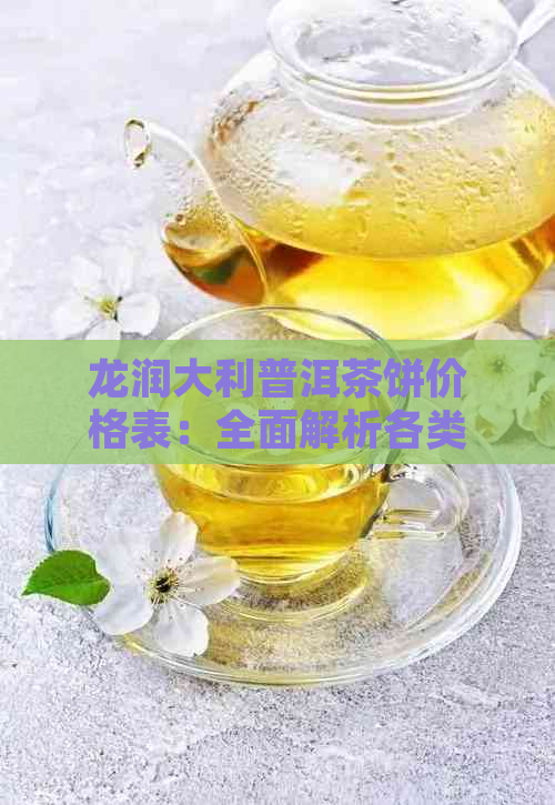 龙润大利普洱茶饼价格表：全面解析各类茶饼的市场价位和特色