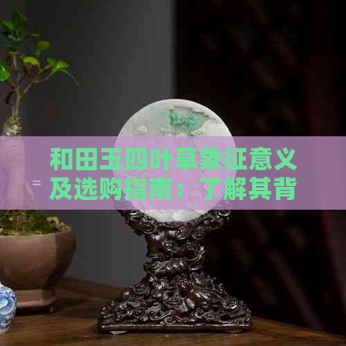 和田玉四叶草象征意义及选购指南：了解其背后的神秘与价值