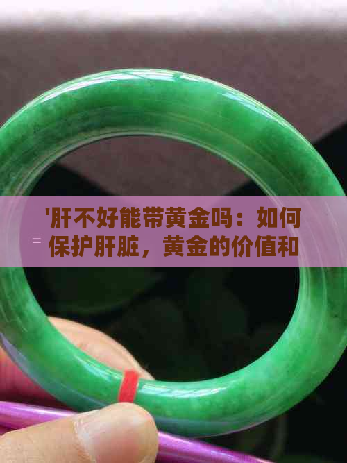 '肝不好能带黄金吗：如何保护肝脏，黄金的价值和投资'