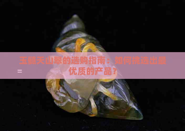 玉髓天山翠的选购指南：如何挑选出更优质的产品？