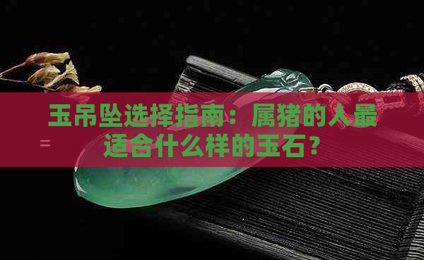 玉吊坠选择指南：属猪的人最适合什么样的玉石？