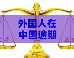 外国人在中国逾期居留可能面临的后果及解决方法全面解析