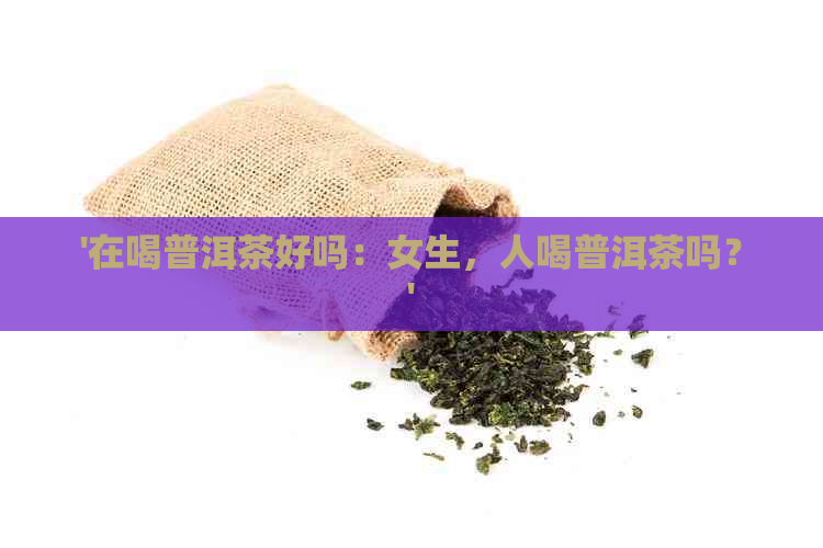 '在喝普洱茶好吗：女生，人喝普洱茶吗？'