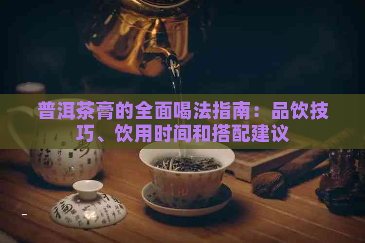 普洱茶膏的全面喝法指南：品饮技巧、饮用时间和搭配建议