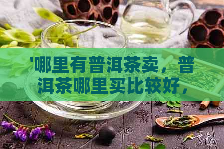 '哪里有普洱茶卖，普洱茶哪里买比较好，普洱茶在哪买比较放心'