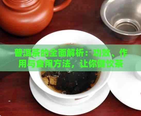 普洱茶的全面解析：功效、作用与食用方法，让你健饮茶无负担