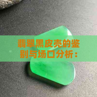 翡翠黑皮壳的鉴别与场口分析：了解产地、质量与价值的关键要素