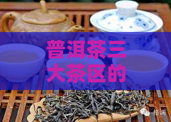 普洱茶三大茶区的特点：产区、特点、有哪些