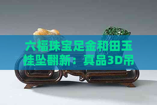 六福珠宝足金和田玉挂坠翻新：真品3D吊坠，提供高品质和田玉首饰。