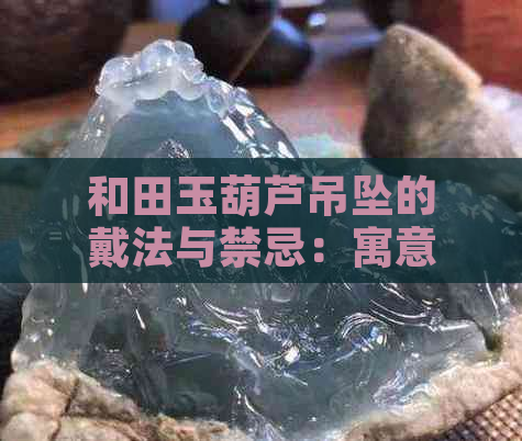 和田玉葫芦吊坠的戴法与禁忌：寓意解析与正确佩戴