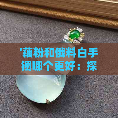 '藕粉和俄料白手镯哪个更好：探讨粉色与白色手镯的优劣比较'