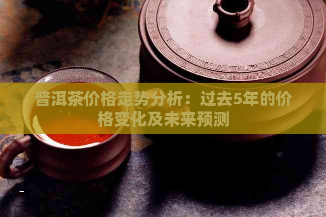 普洱茶价格走势分析：过去5年的价格变化及未来预测