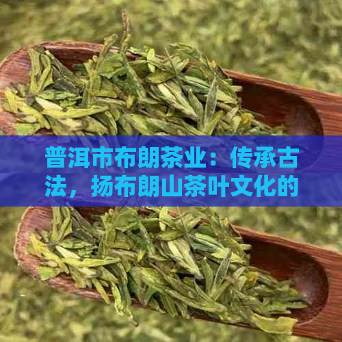 普洱市布朗茶业：传承古法，扬布朗山茶叶文化的璀璨明珠