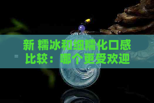 新 糯冰和细糯化口感比较：哪个更受欢迎？