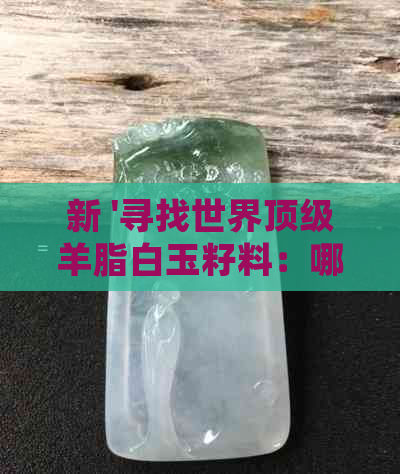 新 '寻找世界顶级羊脂白玉籽料：哪里的品质最出色？'