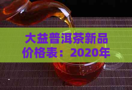 大益普洱茶新品价格表：2020年大益普洱茶新茶推荐