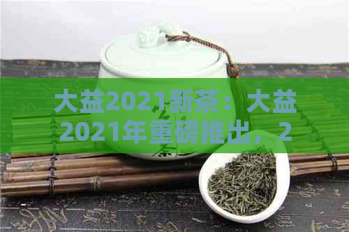 大益2021新茶：大益2021年重磅推出，2020年新茶，2020年大益新茶