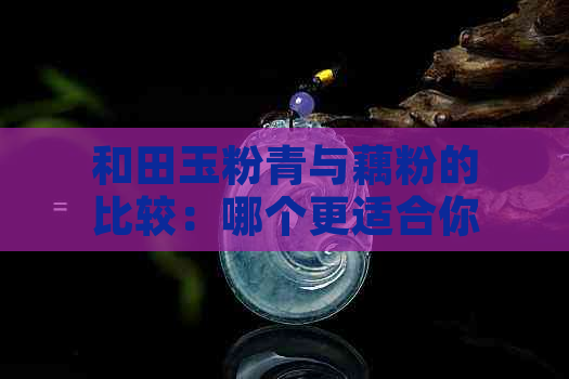 和田玉粉青与藕粉的比较：哪个更适合你？