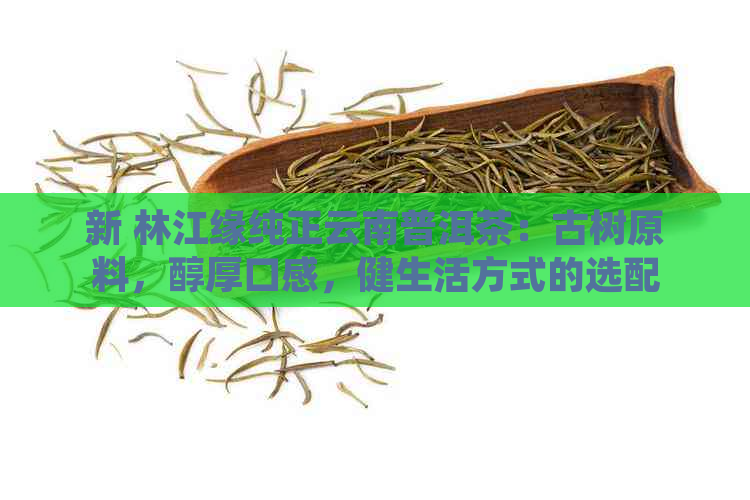 新 林江缘纯正云南普洱茶：古树原料，醇厚口感，健生活方式的选配