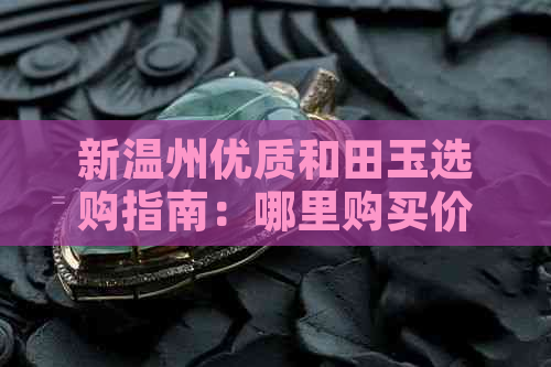 新温州优质和田玉选购指南：哪里购买价格合理、品质优良？