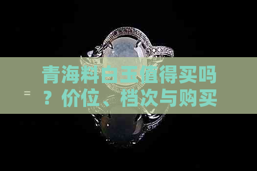 青海料白玉值得买吗？价位、档次与购买价值解析