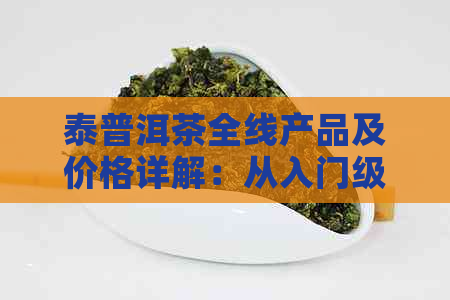 泰普洱茶全线产品及价格详解：从入门级到高端收藏级一应俱全