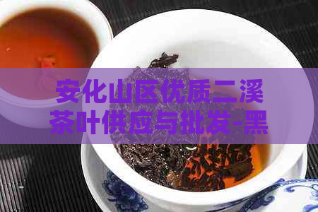 安化山区优质二溪茶叶供应与批发-黑茶纯料报价