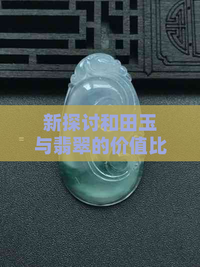 新探讨和田玉与翡翠的价值比较：何种宝石更显尊贵？