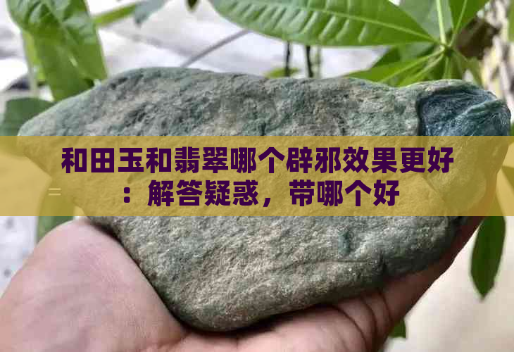 和田玉和翡翠哪个辟邪效果更好：解答疑惑，带哪个好