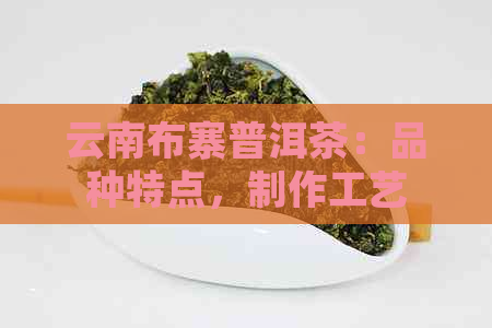 云南布寨普洱茶：品种特点，制作工艺，品饮方法与功效详解