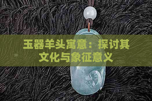 玉器羊头寓意：探讨其文化与象征意义