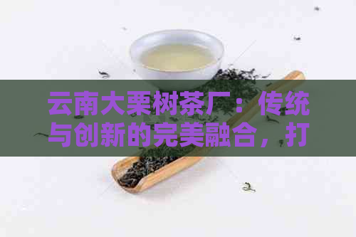 云南大栗树茶厂：传统与创新的完美融合，打造高品质普洱茶