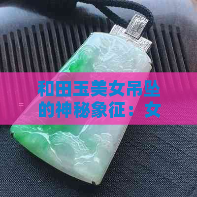 和田玉美女吊坠的神秘象征：女性力量与永恒魅力