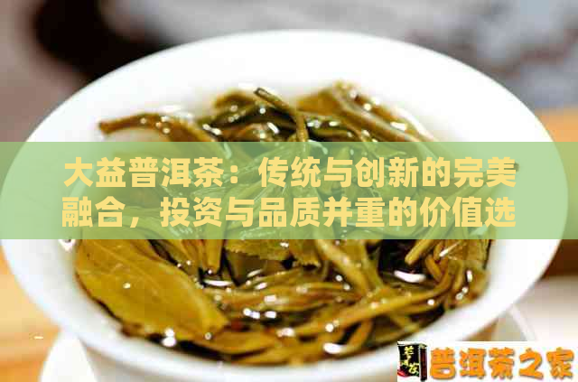 大益普洱茶：传统与创新的完美融合，投资与品质并重的价值选择