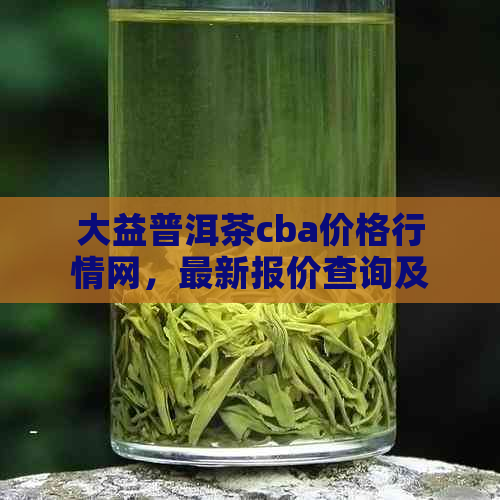 大益普洱茶cba价格行情网，最新报价查询及档次分析 - 7542大益普洱茶官网