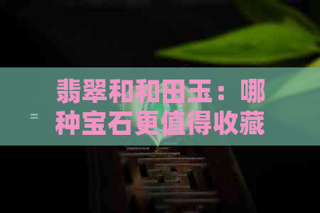 翡翠和和田玉：哪种宝石更值得收藏？对比分析与选购指南