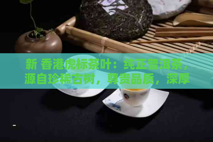 新 虎标茶叶：纯正普洱茶，源自珍稀古树，尊贵品质，深厚文化底蕴