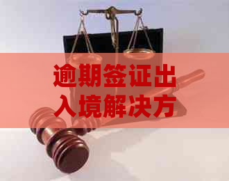 逾期签证出入境解决方案：如何处理？所需手续详解