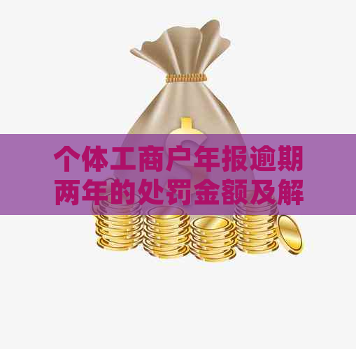 个体工商户年报逾期两年的处罚金额及解决办法全面解析