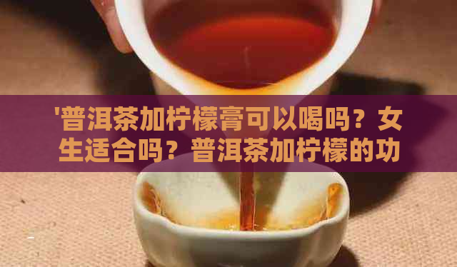 '普洱茶加柠檬膏可以喝吗？女生适合吗？普洱茶加柠檬的功效和作用是什么？'