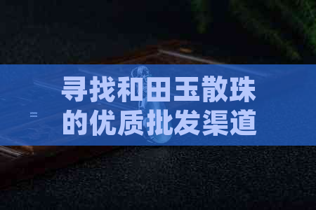 寻找和田玉散珠的优质批发渠道：全方位市场指南与建议