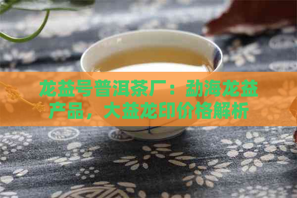 龙益号普洱茶厂：勐海龙益产品，大益龙印价格解析