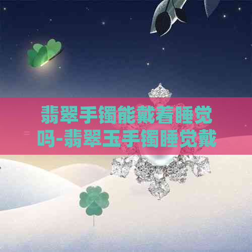 翡翠手镯能戴着睡觉吗-翡翠玉手镯睡觉戴好吗