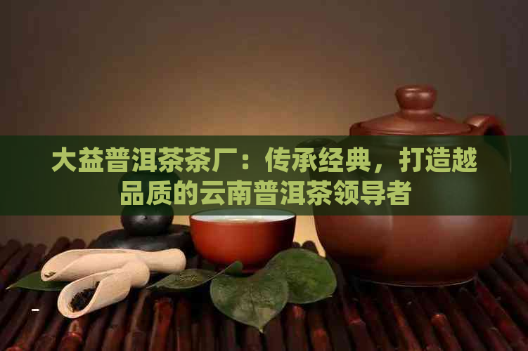 大益普洱茶茶厂：传承经典，打造越品质的云南普洱茶领导者