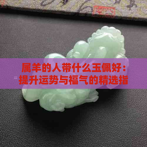 属羊的人带什么玉佩好：提升运势与福气的精选指南