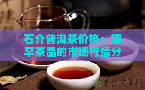 石介普洱茶价格：娜罕茶品的市场行情分析